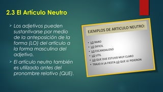 2.3 El Artículo Neutro
 Los adjetivos pueden
sustantivarse por medio
de la anteposición de la
forma (LO) del artículo a
la forma masculina del
adjetivo.
 El artículo neutro también
es utilizado antes del
pronombre relativo (QUE).
 