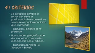  Se antepone siempre al
sustantivo. Tiene la
particularidad de convertir en
sustantivo a cualquier palabra
que la preceda.
Ejemplo: El amarillo es mi
preferido.
 Hay nombres geográficos de
ríos y montañas que suelen
mencionarse con el artículo.
Ejemplos: Los Andes – El
Tronador – El Plata
 