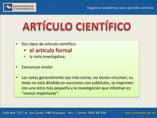 • Dos tipos de artículo científico:

• el artículo formal
• la nota investigativa.
• Estructura similar
• Las notas generalmente son más cortas, no tienen resumen, su
texto no está dividido en secciones con subtítulos, se imprimen
con una letra más pequeña y la investigación que informan es
"menos importante".

 