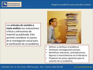 Los artículos de revisión o
meta-análisis son evaluaciones
críticas y exhaustivas de
material ya publicado. Esto
permite considerar el avance
de la investigación actual para
la clarificación de un problema.
• Definen y clarifican el problema
• Sintetizan investigaciones previas
• Identifican relaciones, contradicciones,
lagunas e inconsistencias en la literatura.
• Proponen los pasos siguientes para la
solución de un problema.

 