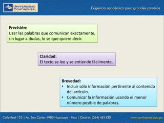 Precisión:
Usar las palabras que comunican exactamente,
sin lugar a dudas, lo se que quiere decir.

Claridad:
El texto se lee y se entiende fácilmente.

Brevedad:
• Incluir sólo información pertinente al contenido
del artículo.
• Comunicar la información usando el menor
número posible de palabras.

 