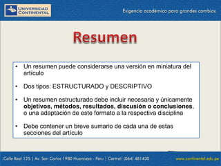 • Un resumen puede considerarse una versión en miniatura del
artículo

• Dos tipos: ESTRUCTURADO y DESCRIPTIVO
• Un resumen estructurado debe incluir necesaria y únicamente
objetivos, métodos, resultados, discusión o conclusiones,
o una adaptación de este formato a la respectiva disciplina
• Debe contener un breve sumario de cada una de estas
secciones del artículo

 