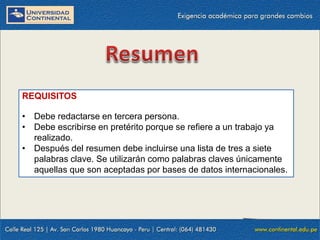 REQUISITOS
• Debe redactarse en tercera persona.
• Debe escribirse en pretérito porque se refiere a un trabajo ya
realizado.
• Después del resumen debe incluirse una lista de tres a siete
palabras clave. Se utilizarán como palabras claves únicamente
aquellas que son aceptadas por bases de datos internacionales.

 
