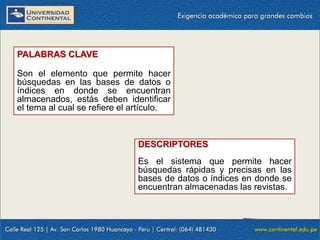 PALABRAS CLAVE
Son el elemento que permite hacer
búsquedas en las bases de datos o
índices en donde se encuentran
almacenados, estás deben identificar
el tema al cual se refiere el artículo.

DESCRIPTORES
Es el sistema que permite hacer
búsquedas rápidas y precisas en las
bases de datos o índices en donde se
encuentran almacenadas las revistas.

 