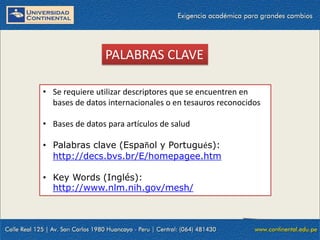 PALABRAS CLAVE
• Se requiere utilizar descriptores que se encuentren en
bases de datos internacionales o en tesauros reconocidos
• Bases de datos para artículos de salud
• Palabras clave (Español y Portugués):
http://decs.bvs.br/E/homepagee.htm
• Key Words (Inglés):
http://www.nlm.nih.gov/mesh/

 