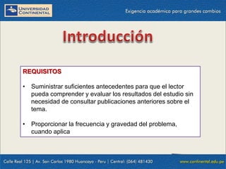 REQUISITOS
• Suministrar suficientes antecedentes para que el lector
pueda comprender y evaluar los resultados del estudio sin
necesidad de consultar publicaciones anteriores sobre el
tema.
• Proporcionar la frecuencia y gravedad del problema,
cuando aplica

 
