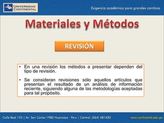 REVISIÓN
• En una revisión los métodos a presentar dependen del
tipo de revisión.
• Se consideran revisiones sólo aquellos artículos que
presentan el resultado de un análisis de información
reciente, siguiendo alguna de las metodologías aceptadas
para tal propósito.

 