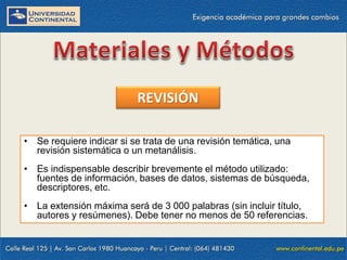 REVISIÓN
• Se requiere indicar si se trata de una revisión temática, una
revisión sistemática o un metanálisis.
• Es indispensable describir brevemente el método utilizado:
fuentes de información, bases de datos, sistemas de búsqueda,
descriptores, etc.
• La extensión máxima será de 3 000 palabras (sin incluir título,
autores y resúmenes). Debe tener no menos de 50 referencias.

 