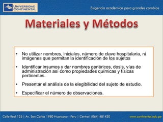 • No utilizar nombres, iniciales, número de clave hospitalaria, ni
imágenes que permitan la identificación de los sujetos
• Identificar insumos y dar nombres genéricos, dosis, vías de
administración así como propiedades químicas y físicas
pertinentes.
• Presentar el análisis de la elegibilidad del sujeto de estudio.
• Especificar el número de observaciones.

 