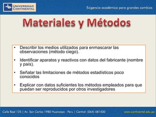 • Describir los medios utilizados para enmascarar las
observaciones (método ciego).
• Identificar aparatos y reactivos con datos del fabricante (nombre
y país).
• Señalar las limitaciones de métodos estadísticos poco
conocidos
• Explicar con datos suficientes los métodos empleados para que
puedan ser reproducidos por otros investigadores

 