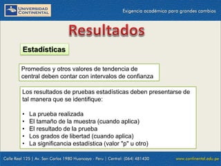 Estadísticas
Promedios y otros valores de tendencia de
central deben contar con intervalos de confianza
Los resultados de pruebas estadísticas deben presentarse de
tal manera que se identifique:
•
•
•
•
•

La prueba realizada
El tamaño de la muestra (cuando aplica)
El resultado de la prueba
Los grados de libertad (cuando aplica)
La significancia estadística (valor "p" u otro)

 