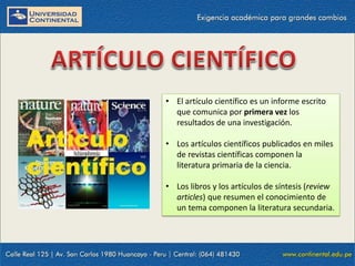 • El artículo científico es un informe escrito
que comunica por primera vez los
resultados de una investigación.
• Los artículos científicos publicados en miles
de revistas científicas componen la
literatura primaria de la ciencia.
• Los libros y los artículos de síntesis (review
articles) que resumen el conocimiento de
un tema componen la literatura secundaria.

 