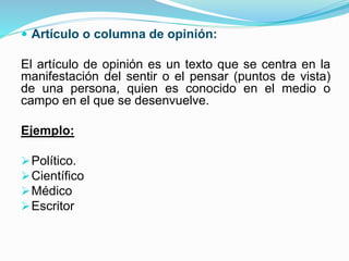  Artículo o columna de opinión:
El artículo de opinión es un texto que se centra en la
manifestación del sentir o el pensar (puntos de vista)
de una persona, quien es conocido en el medio o
campo en el que se desenvuelve.
Ejemplo:
Político.
Científico
Médico
Escritor
 