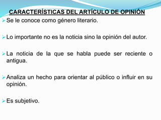 CARACTERÍSTICAS DEL ARTÍCULO DE OPINIÓN
Se le conoce como género literario.
Lo importante no es la noticia sino la opinión del autor.
La noticia de la que se habla puede ser reciente o
antigua.
Analiza un hecho para orientar al público o influir en su
opinión.
Es subjetivo.
 