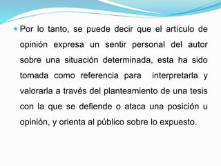  Por lo tanto, se puede decir que el artículo de
opinión expresa un sentir personal del autor
sobre una situación determinada, esta ha sido
tomada como referencia para interpretarla y
valorarla a través del planteamiento de una tesis
con la que se defiende o ataca una posición u
opinión, y orienta al público sobre lo expuesto.
 
