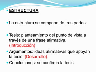  ESTRUCTURA
 La estructura se compone de tres partes:
 Tesis: planteamiento del punto de vista a
través de una frase afirmativa.
(Introducción)
 Argumentos: ideas afirmativas que apoyan
la tesis. (Desarrollo)
 Conclusiones: se confirma la tesis.
 