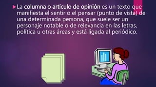 La columna o artículo de opinión es un texto que
manifiesta el sentir o el pensar (punto de vista) de
una determinada persona, que suele ser un
personaje notable o de relevancia en las letras,
política u otras áreas y está ligada al periódico.
 