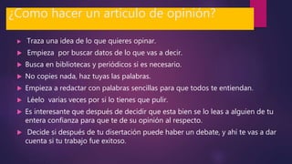 ¿Como hacer un articulo de opinión?
 Traza una idea de lo que quieres opinar.
 Empieza por buscar datos de lo que vas a decir.
 Busca en bibliotecas y periódicos si es necesario.
 No copies nada, haz tuyas las palabras.
 Empieza a redactar con palabras sencillas para que todos te entiendan.
 Léelo varias veces por si lo tienes que pulir.
 Es interesante que después de decidir que esta bien se lo leas a alguien de tu
entera confianza para que te de su opinión al respecto.
 Decide si después de tu disertación puede haber un debate, y ahí te vas a dar
cuenta si tu trabajo fue exitoso.
 