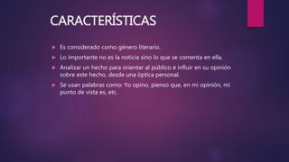 CARACTERÍSTICAS
 Es considerado como género literario.
 Lo importante no es la noticia sino lo que se comenta en ella.
 Analizar un hecho para orientar al público e influir en su opinión
sobre este hecho, desde una óptica personal.
 Se usan palabras como: Yo opino, pienso que, en mi opinión, mi
punto de vista es, etc.
 