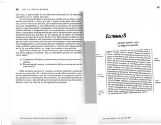 60 CAP. 3. EL ARTfcULO EDITORIAL
ma, la agresividad de la institución informativa y la respues
lti a que se espera provocar.
En términos generales, la estructura se integra con un título o enca·
b zado que indica el tema y que por sí mismo suele tener valor edit .
rial; y con el cuerpo del artículo, que consta de tres partes: una informa
tiva, una interpretativa y una deliberativa o conclusiva. En la prime
parte se presenta una breve exposición noticiosa del tema sobre el cual
versa el editorial. La segunda parte es un comentario, un desarrollo d I
tema, y constituye propiamente la aportación del periodista, porque ,
la interpretación que éste hace de las noticias, de los datos y los hechos
expuestos al inicio del artículo. La tercera y última parte se elabora con
la conclusión obtenida del comentario; en ella se asientan las razones
por las cuales el tema se valora de una u otra manera; o bien se presenta
una recapitulación. La conclusión tiene el propósito esencial de comu·
nicar un último pensamiento importante, y la forma que adopta pued
ser la de una exhortación, un ruego, un consejo o una petición.
Esta forma clásica del artículo editorial, que consta de tres par·
tes, tiene algunas variantes. Así, su estructura puede ser también
como sigue:
a) Exposición del tema y comentarios, sin que incluya una con-
clusión.
b) Exposición del tema y combinación de los comentarios con la
conclusión.4
Cabe destacar que por lo común el artículo editorial consta de
tres a cinco párrafos. En el primer caso, los párrafos coinciden, aun-
que no necesariamente, con las tres partes que lo componen (entra-
da, desarrollo y conclusión). En ocasiones, los editoriales también se
escriben en uno o dos párrafos, pero siempre contienen sus tres partes
básicas, como se observa en los siguientes ejemplos.
• 'l' hIl1l1, 1111' 11111'1'1 . WIII'/el/l N.."l llíll wr Wl 111'(1 ,",01 1
';,11t 1111, lit ' I1
''''1/11111
,,,,¡IIIU
IIICióll)
IhlWlllnllo
(r/llI/{//IlOrios)
I:UI/I;/usiólI
(fl///IO
lllurio
/1/11/)
EDITORIALES
Johnson Apunta para
un Segundo Periodo
a cobertura de la información sobre la

Signos ~~~~e traslado Ysepelio del senador Rob.e~ F,
claros KennecÍy, el enviado de LA PRE~.~~ se ~~~~~~
calibrar en Washington el sen~~~~: ~ ~~~~cc~~ ayer por
ricana. Sus sondeos fue~on e ue los hilos que mueven
nuestro diar!o,.en el ~entld~~la ~ación en el terreno elec-
los aconteCimientos e aq 1 Presidente Johnson, quien
~~f~ I~a~~~~~ó~a~~r~~~~ iorc~:oa~a~~~~~nc~~;~i~~~~
Unidos comienza a ser VIS o. oda madeja en que se ha
para desembrollar la c,ompilc ómica y política de aquel
convertido la cosa social. eco;Estados Unidos han alcan-
país. Nación ~e para~~Jf~h~~on su más alto nivel en acti-
zado en esta e:p~ca pero a la vez sufre en su interior la
vidades eco~omlcas, . estran ulando a pequeñas
miseria agobiante ~u,e est~a juve~Ud norteamericana
capas sociales; aSimismo, de Vietnam cues-
~~~~~~~!~:~~~~~I~r~ae~~~~!~!~~~é~~~~S~~~:;~~~~~
niendo Yflnalment~, e pro luroso está a punto de
verano norteamericano tan ca años en el barrio
repetir los aco.ntecilmieLntossgd~~a~;gu~se desenvuelven
{
Watts de los Ange es. o 1 5
los Est'ados Unidos surgen aparentemente caros.
1,11 I ·" I"~". M 1,", la 11. 110I11t,,1I 1111111
61
Forma
expositiva
Forma
argumenti
 