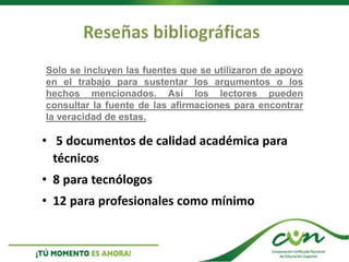 • 5 documentos de calidad académica para
técnicos
• 8 para tecnólogos
• 12 para profesionales como mínimo
Solo se incluyen las fuentes que se utilizaron de apoyo
en el trabajo para sustentar los argumentos o los
hechos mencionados. Así los lectores pueden
consultar la fuente de las afirmaciones para encontrar
la veracidad de estas.
 