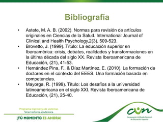 Programa Ingeniería de sistemas
Vicerrectoría académica
• Astete, M. A. B. (2002). Normas para revisión de artículos
originales en Ciencias de la Salud. International Journal of
Clinical and Health Psychology,2(3), 509-523.
• Brovetto, J. (1999). Título: La educación superior en
Iberoamérica: crisis, debates, realidades y transformaciones en
la última década del siglo XX. Revista Iberoamericana de
Educación, (21), 41-53.
• Hernández Pina, F., & Díaz Martínez, E. (2010). La formación de
doctores en el contexto del EEES. Una formación basada en
competencias.
• Mayorga, R. (1999). Título: Los desafíos a la universidad
latinoamericana en el siglo XXI. Revista Iberoamericana de
Educación, (21), 25-40.
 