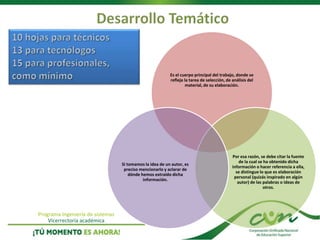 Programa Ingeniería de sistemas
Vicerrectoría académica
Es el cuerpo principal del trabajo, donde se
refleja la tarea de selección, de análisis del
material, de su elaboración.
Por esa razón, se debe citar la fuente
de la cual se ha obtenido dicha
información o hacer referencia a ella,
se distingue lo que es elaboración
personal (quizás inspirado en algún
autor) de las palabras o ideas de
otros.
Si tomamos la idea de un autor, es
preciso mencionarlo y aclarar de
dónde hemos extraído dicha
información.
 