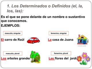 1. Los Determinados o Definidos (el, la,
los, las):
Es el que se pone delante de un nombre o sustantivo
que conocemos.
EJEMPLOS:
El carro de Raúl La casa de Juana
Los arboles grandes Las flores del jardín
masculio, singular femenino, singular
masculio, plural femenino, plural
 