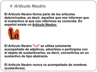  Artículo Neutro
El Artículo Neutro forma parte de los artículos
determinados, es decir, aquellos que nos informan que
el sustantivo al que nos referimos es conocido. En
español existe un Artículo Neutro:
El Artículo Neutro "Lo" se utiliza solamente
acompañado de adjetivos, adverbios o participios con
el objeto de sustantivarlos, es decir, convertirlos en un
sustantivo de tipo abstracto.
El Artículo Neutro nunca va acompañado de nombres
(sustantivos).
 