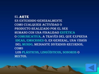 El arte es entendido generalmente como cualquier actividad o producto realizado por el ser humano con una finalidad estética o comunicativa , a través del que expresa ideas , emociones o, en general, una visión del mundo , mediante diversos recursos, como los plásticos , lingüísticos , sonoros o mixtos.