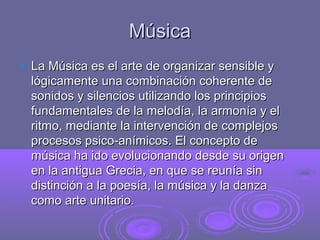 MúsicaMúsica
 La Música es el arte de organizar sensible yLa Música es el arte de organizar sensible y
lógicamente una combinación coherente delógicamente una combinación coherente de
sonidos y silencios utilizando los principiossonidos y silencios utilizando los principios
fundamentales de la melodía, la armonía y elfundamentales de la melodía, la armonía y el
ritmo, mediante la intervención de complejosritmo, mediante la intervención de complejos
procesos psico-anímicos. El concepto deprocesos psico-anímicos. El concepto de
música ha ido evolucionando desde su origenmúsica ha ido evolucionando desde su origen
en la antigua Grecia, en que se reunía sinen la antigua Grecia, en que se reunía sin
distinción a la poesía, la música y la danzadistinción a la poesía, la música y la danza
como arte unitario.como arte unitario.
 