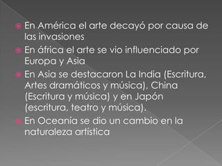  En América el arte decayó por causa de
  las invasiones
 En áfrica el arte se vio influenciado por
  Europa y Asia
 En Asia se destacaron La India (Escritura,
  Artes dramáticos y música), China
  (Escritura y música) y en Japón
  (escritura, teatro y música).
 En Oceanía se dio un cambio en la
  naturaleza artística
 