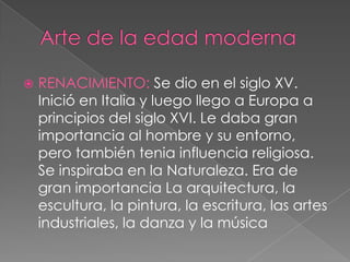    RENACIMIENTO: Se dio en el siglo XV.
    Inició en Italia y luego llego a Europa a
    principios del siglo XVI. Le daba gran
    importancia al hombre y su entorno,
    pero también tenia influencia religiosa.
    Se inspiraba en la Naturaleza. Era de
    gran importancia La arquitectura, la
    escultura, la pintura, la escritura, las artes
    industriales, la danza y la música
 