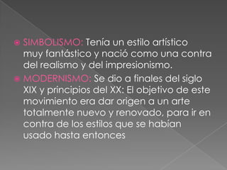  SIMBOLISMO: Tenía un estilo artístico
  muy fantástico y nació como una contra
  del realismo y del impresionismo.
 MODERNISMO: Se dio a finales del siglo
  XIX y principios del XX: El objetivo de este
  movimiento era dar origen a un arte
  totalmente nuevo y renovado, para ir en
  contra de los estilos que se habían
  usado hasta entonces
 