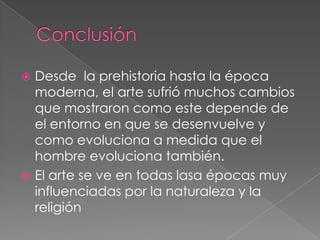  Desde la prehistoria hasta la época
  moderna, el arte sufrió muchos cambios
  que mostraron como este depende de
  el entorno en que se desenvuelve y
  como evoluciona a medida que el
  hombre evoluciona también.
 El arte se ve en todas lasa épocas muy
  influenciadas por la naturaleza y la
  religión
 