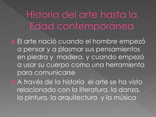  El arte nació cuando el hombre empezó
  a pensar y a plasmar sus pensamientos
  en piedra y madera, y cuando empezó
  a usar su cuerpo como una herramienta
  para comunicarse
 A través de la historia el arte se ha visto
  relacionado con la literatura, la danza,
  la pintura, la arquitectura y la música
 