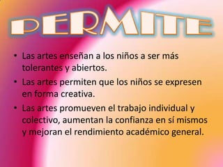 • Las artes enseñan a los niños a ser más
  tolerantes y abiertos.
• Las artes permiten que los niños se expresen
  en forma creativa.
• Las artes promueven el trabajo individual y
  colectivo, aumentan la confianza en sí mismos
  y mejoran el rendimiento académico general.
 
