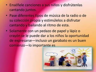 • Enséñele canciones a sus niños y disfrútenlas
  cantando juntos.
• Pase diferentes tipos de música de la radio o de
  su colección propia y estimúlelos a disfrutar
  cantando y bailando al ritmo de esta.
• Solamente con un pedazo de papel y lápiz o
  crayón se le puede dar a los niños la oportunidad
  de expresarse—incluso un garabato es un buen
  comienzo—lo importante es
 