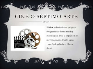 CINE O SÉPTIMO ARTE
El cine es la técnica de proyectar
fotogramas de forma rápida y
sucesiva para crear la impresión de
movimiento, mostrando algún
vídeo (o de película, o film, o
filme).
 