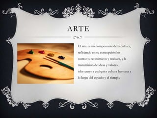 ARTE
El arte es un componente de la cultura,
reflejando en su concepción los
sustratos económicos y sociales, y la
transmisión de ideas y valores,
inherentes a cualquier cultura humana a
lo largo del espacio y el tiempo.
 