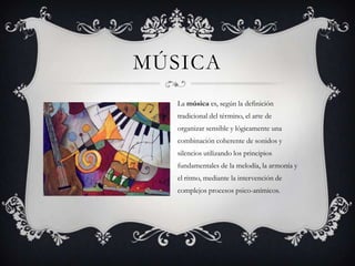 MÚSICA
La música es, según la definición
tradicional del término, el arte de
organizar sensible y lógicamente una
combinación coherente de sonidos y
silencios utilizando los principios
fundamentales de la melodía, la armonía y
el ritmo, mediante la intervención de
complejos procesos psico-anímicos.
 