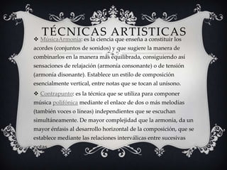 TÉCNICAS ARTISTICAS MúsicaArmonía: es la ciencia que enseña a constituir los
acordes (conjuntos de sonidos) y que sugiere la manera de
combinarlos en la manera más equilibrada, consiguiendo así
sensaciones de relajación (armonía consonante) o de tensión
(armonía disonante). Establece un estilo de composición
esencialmente vertical, entre notas que se tocan al unísono.
 Contrapunto: es la técnica que se utiliza para componer
música polifónica mediante el enlace de dos o más melodías
(también voces o líneas) independientes que se escuchan
simultáneamente. De mayor complejidad que la armonía, da un
mayor énfasis al desarrollo horizontal de la composición, que se
establece mediante las relaciones interválicas entre sucesivas
notas.
 