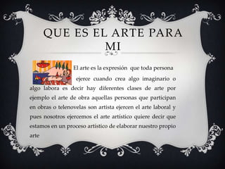 QUE ES EL ARTE PARA
MI
El arte es la expresión que toda persona
ejerce cuando crea algo imaginario o
algo labora es decir hay diferentes clases de arte por
ejemplo el arte de obra aquellas personas que participan
en obras o telenovelas son artista ejercen el arte laboral y
pues nosotros ejercemos el arte artístico quiere decir que
estamos en un proceso artístico de elaborar nuestro propio
arte
 