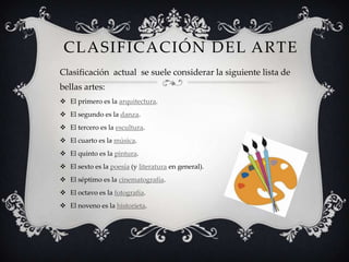 CLASIFICACIÓN DEL ARTE
Clasificación actual se suele considerar la siguiente lista de
bellas artes:
 El primero es la arquitectura.
 El segundo es la danza.
 El tercero es la escultura.
 El cuarto es la música.
 El quinto es la pintura.
 El sexto es la poesía (y literatura en general).
 El séptimo es la cinematografía.
 El octavo es la fotografía.
 El noveno es la historieta.
 