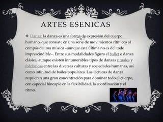 ARTES ESENICAS
 Danza: la danza es una forma de expresión del cuerpo
humano, que consiste en una serie de movimientos rítmicos al
compás de una música –aunque esta última no es del todo
imprescindible–. Entre sus modalidades figura el ballet o danza
clásica, aunque existen innumerables tipos de danzas rituales y
folclóricas entre las diversas culturas y sociedades humanas, así
como infinitud de bailes populares. Las técnicas de danza
requieren una gran concentración para dominar todo el cuerpo,
con especial hincapié en la flexibilidad, la coordinación y el
ritmo.
 