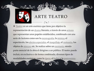 ARTE TEATRO
 Teatro: es un arte escénico que tiene por objetivo la
representación de un drama literario, a través de unos actores
que representan unos papeles establecidos, combinado con una
serie de factores como son la escenografía, la música, el
espectáculo, los efectos especiales, el maquillaje, el vestuario, los
objetos de atrezzo, etc. Se realiza sobre un escenario, siendo
parte esencial de la obra el dirigirse a un público. El teatro puede
incluir, en exclusiva o de forma combinada, diversos tipos de
modalidades escénicas, como la ópera, el ballet y la pantomima.
 