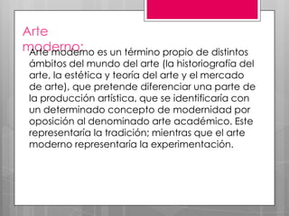 Arte
moderno: es un término propio de distintos
Arte moderno

ámbitos del mundo del arte (la historiografía del
arte, la estética y teoría del arte y el mercado
de arte), que pretende diferenciar una parte de
la producción artística, que se identificaría con
un determinado concepto de modernidad por
oposición al denominado arte académico. Este
representaría la tradición; mientras que el arte
moderno representaría la experimentación.

 