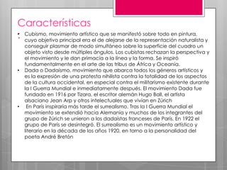 Características
• Cubismo, movimiento artístico que se manifestó sobre todo en pintura,
: cuyo objetivo principal era el de alejarse de la representación naturalista y
•

•

conseguir plasmar de modo simultáneo sobre la superficie del cuadro un
objeto visto desde múltiples ángulos. Los cubistas rechazan la perspectiva y
el movimiento y le dan primacía a la línea y la forma. Se inspiró
fundamentalmente en el arte de las tribus de África y Oceanía.
Dada o Dadaísmo, movimiento que abarca todos los géneros artísticos y
es la expresión de una protesta nihilista contra la totalidad de los aspectos
de la cultura occidental, en especial contra el militarismo existente durante
la I Guerra Mundial e inmediatamente después. El movimiento Dada fue
fundado en 1916 por Tizara, el escritor alemán Hugo Ball, el artista
alsaciano Jean Arp y otros intelectuales que vivían en Zúrich
En París inspiraría más tarde el surrealismo. Tras la I Guerra Mundial el
movimiento se extendió hacia Alemania y muchos de los integrantes del
grupo de Zúrich se unieron a los dadaístas franceses de París. En 1922 el
grupo de París se desintegró. El surrealismo es un movimiento artístico y
literario en la década de los años 1920, en torno a la personalidad del
poeta André Bretón

 