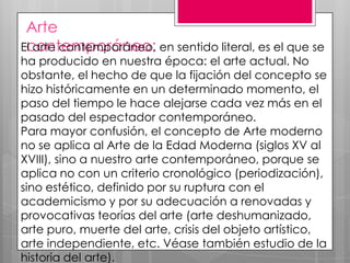 Arte
El arte contemporáneo, en sentido literal, es el que se
contemporáneo:

ha producido en nuestra época: el arte actual. No
obstante, el hecho de que la fijación del concepto se
hizo históricamente en un determinado momento, el
paso del tiempo le hace alejarse cada vez más en el
pasado del espectador contemporáneo.
Para mayor confusión, el concepto de Arte moderno
no se aplica al Arte de la Edad Moderna (siglos XV al
XVIII), sino a nuestro arte contemporáneo, porque se
aplica no con un criterio cronológico (periodización),
sino estético, definido por su ruptura con el
academicismo y por su adecuación a renovadas y
provocativas teorías del arte (arte deshumanizado,
arte puro, muerte del arte, crisis del objeto artístico,
arte independiente, etc. Véase también estudio de la
historia del arte).

 