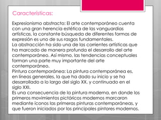 Características:
Expresionismo abstracto: El arte contemporáneo cuenta
con una gran herencia estética de las vanguardias
artísticas, la constante búsqueda de diferentes formas de
expresión es uno de sus rasgos fundamentales.
La abstracción ha sido una de las corrientes artísticas que
ha marcado de manera profunda el desarrollo del arte
contemporáneo. Así mismo, las tendencias conceptuales
forman una parte muy importante del arte
contemporáneo.
Pintura contemporánea: La pintura contemporánea es,
en líneas generales, la que ha dado su inicio y se ha
desarrollado a lo largo del siglo XX, y continuado en el
siglo XXI.
Es una consecuencia de la pintura moderna, en donde los
primeros movimientos pictóricos modernos marcaron
mediante íconos las primeras pinturas contemporáneas, y
que fueron iniciados por los principales pintores modernos.

 